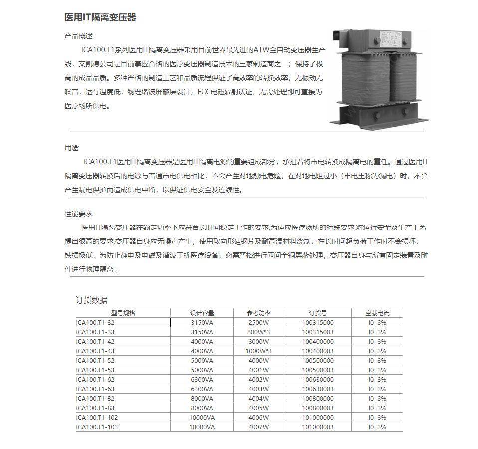 产品概述

        ICA100.T1系列医用IT隔离变压器采用目前世界最先进的ATW全自动变压器生产线，艾凯德公司是目前掌握合格的医疗变压器制造技术的三家制造商之一；保持了极高的成品品质。多种严格的制造工艺和品质流程保证了高效率的转换效率，无振动无噪音，运行温度低，物理谐波屏蔽层设计、FCC电磁辐射认证，无需处理即可直接为医疗场所供电。


用途

         ICA100.T1医用IT隔离变压器是医用IT隔离电源的重要组成部分，承担着将市电转换成隔离电的重任。通过医用IT隔离变压器转换后的电源与普通市电供电相比，不会产生对地触电危险，在对地电阻过小（市电里称为漏电）时，不会产生漏电保护而造成供电中断，以保证供电安全及连续性。


性能要求

        医用IT隔离变压器在额定功率下应符合长时间稳定工作的要求,为适应医疗场所的特殊要求,对运行安全及生产工艺提出很高的要求,变压器自身应无噪声产生，使用取向形硅钢片及耐高温材料绕制，在长时间超负荷工作时不会损坏，铁损极低，为防止静电及电磁及谐波干扰医疗设备，必需严格进行匝间全铜屏蔽处理，变压器自身与所有固定装置及附件进行物理隔离 。